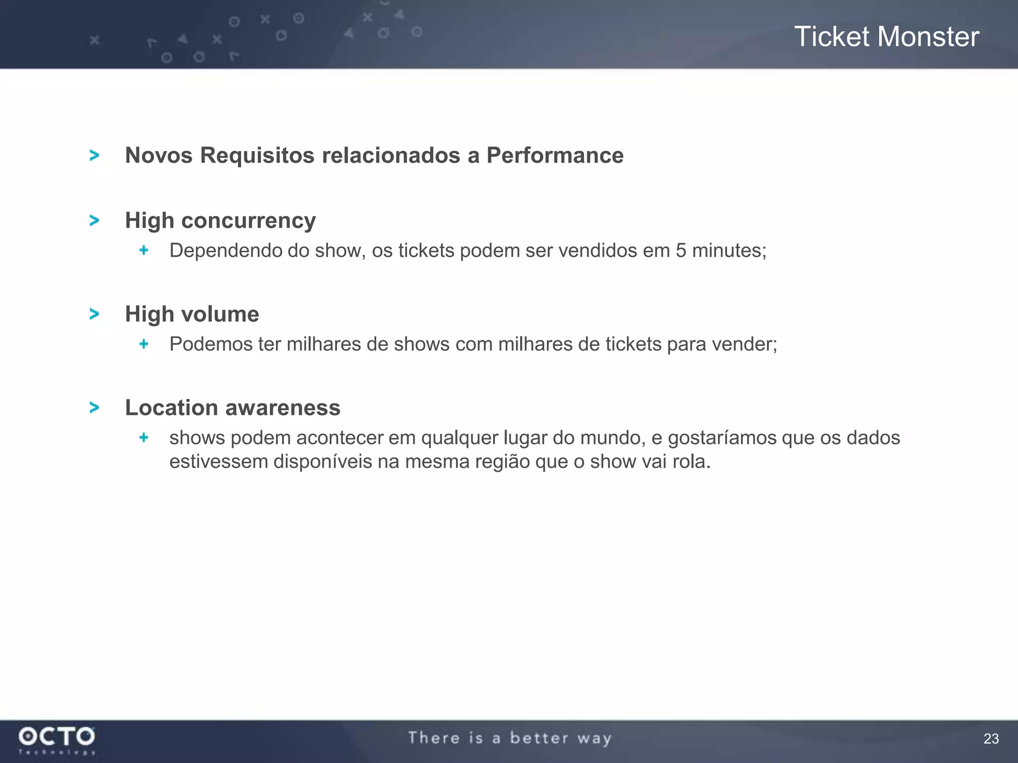 23
Novos Requisitos relacionados a Performance
High concurrency
Dependendo do show, os tickets podem ser vendidos em 5 minutes;
High volume
Podemos ter milhares de shows com milhares de tickets para vender;
Location awareness
shows podem acontecer em qualquer lugar do mundo, e gostaríamos que os dados
estivessem disponíveis na mesma região que o show vai rola.
Ticket Monster
 