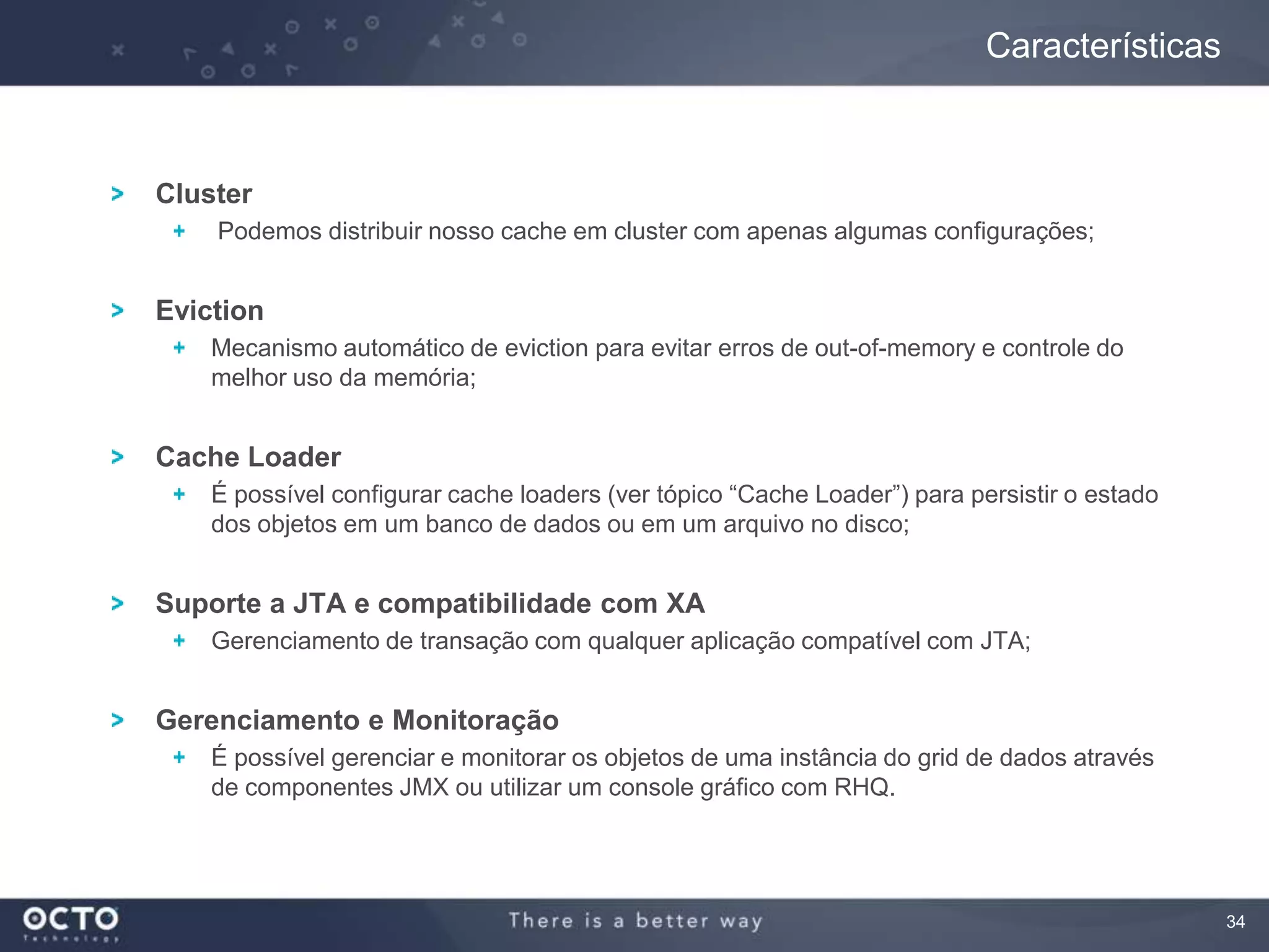 34
Cluster
Podemos distribuir nosso cache em cluster com apenas algumas configurações;
Eviction
Mecanismo automático de eviction para evitar erros de out-of-memory e controle do
melhor uso da memória;
Cache Loader
É possível configurar cache loaders (ver tópico “Cache Loader”) para persistir o estado
dos objetos em um banco de dados ou em um arquivo no disco;
Suporte a JTA e compatibilidade com XA
Gerenciamento de transação com qualquer aplicação compatível com JTA;
Gerenciamento e Monitoração
É possível gerenciar e monitorar os objetos de uma instância do grid de dados através
de componentes JMX ou utilizar um console gráfico com RHQ.
Características
 