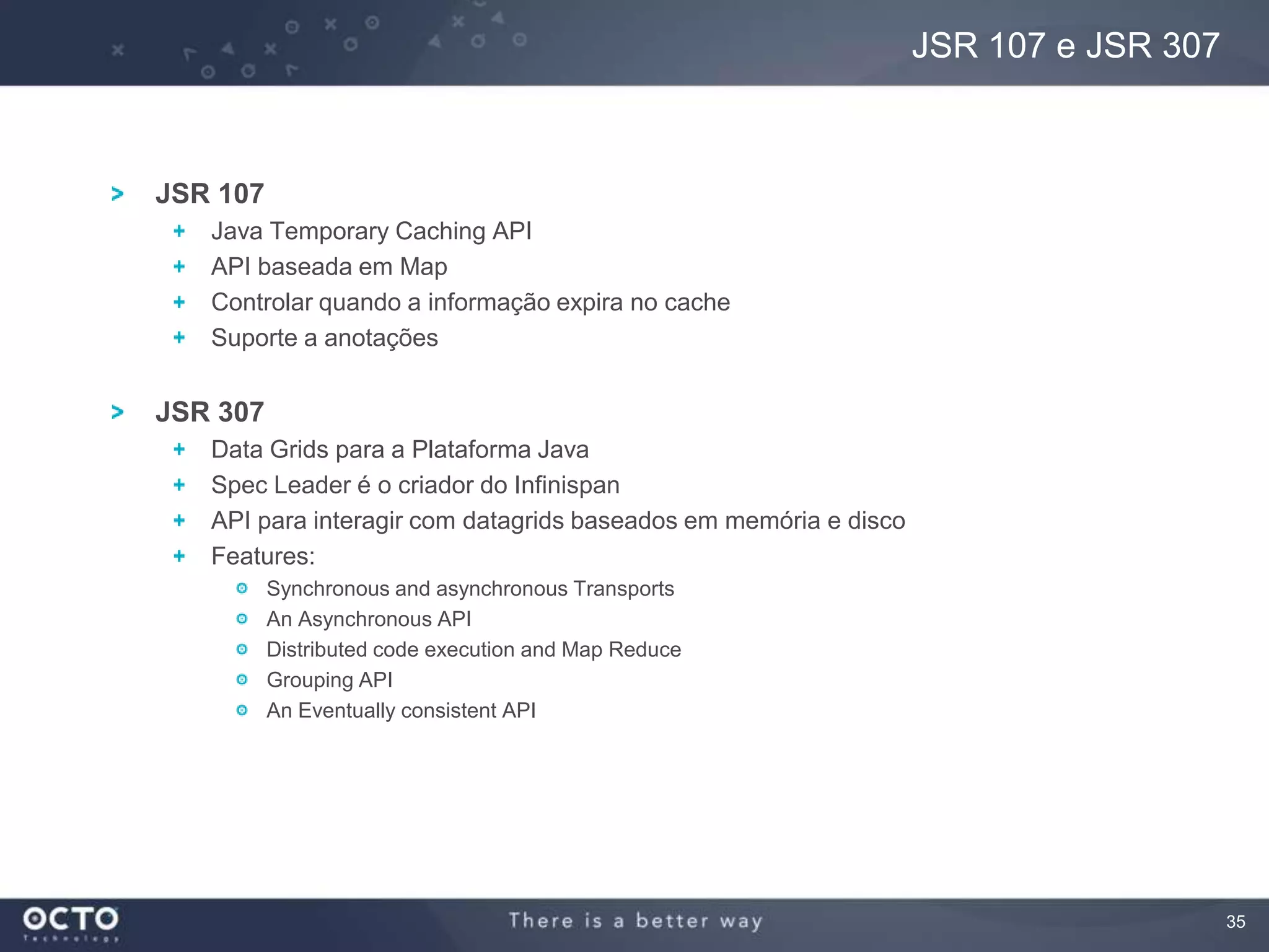 35
JSR 107
Java Temporary Caching API
API baseada em Map
Controlar quando a informação expira no cache
Suporte a anotações
JSR 307
Data Grids para a Plataforma Java
Spec Leader é o criador do Infinispan
API para interagir com datagrids baseados em memória e disco
Features:
Synchronous and asynchronous Transports
An Asynchronous API
Distributed code execution and Map Reduce
Grouping API
An Eventually consistent API
JSR 107 e JSR 307
 