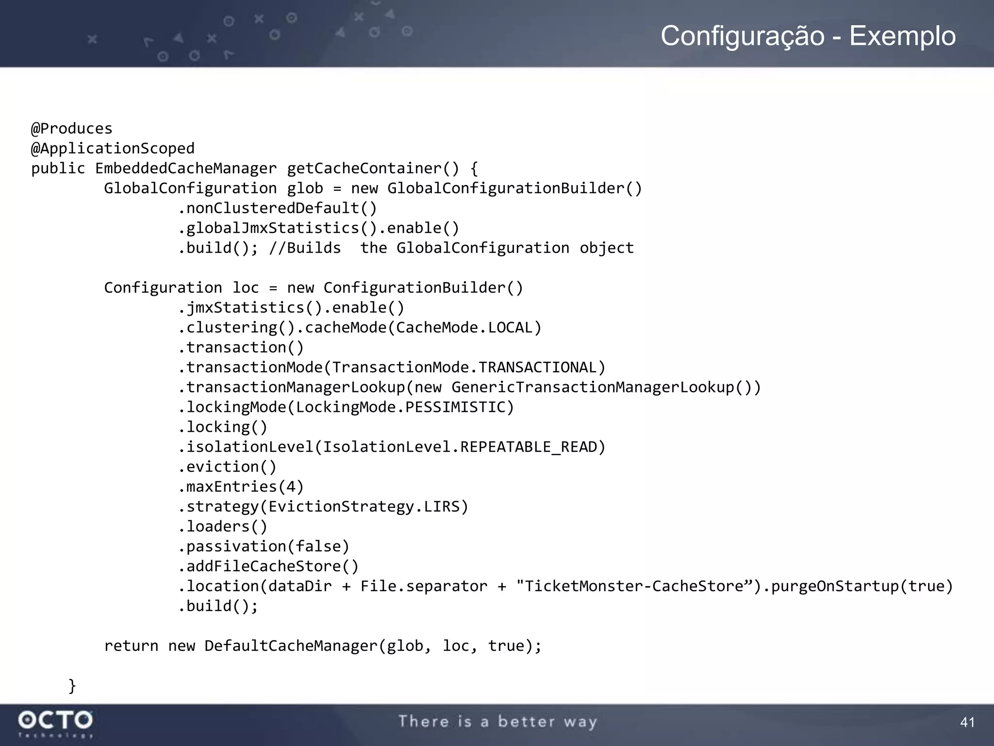 41
Configuração - Exemplo
@Produces
@ApplicationScoped
public EmbeddedCacheManager getCacheContainer() {
GlobalConfiguration glob = new GlobalConfigurationBuilder()
.nonClusteredDefault()
.globalJmxStatistics().enable()
.build(); //Builds the GlobalConfiguration object
Configuration loc = new ConfigurationBuilder()
.jmxStatistics().enable()
.clustering().cacheMode(CacheMode.LOCAL)
.transaction()
.transactionMode(TransactionMode.TRANSACTIONAL)
.transactionManagerLookup(new GenericTransactionManagerLookup())
.lockingMode(LockingMode.PESSIMISTIC)
.locking()
.isolationLevel(IsolationLevel.REPEATABLE_READ)
.eviction()
.maxEntries(4)
.strategy(EvictionStrategy.LIRS)
.loaders()
.passivation(false)
.addFileCacheStore()
.location(dataDir + File.separator + "TicketMonster-CacheStore”).purgeOnStartup(true)
.build();
return new DefaultCacheManager(glob, loc, true);
}
 