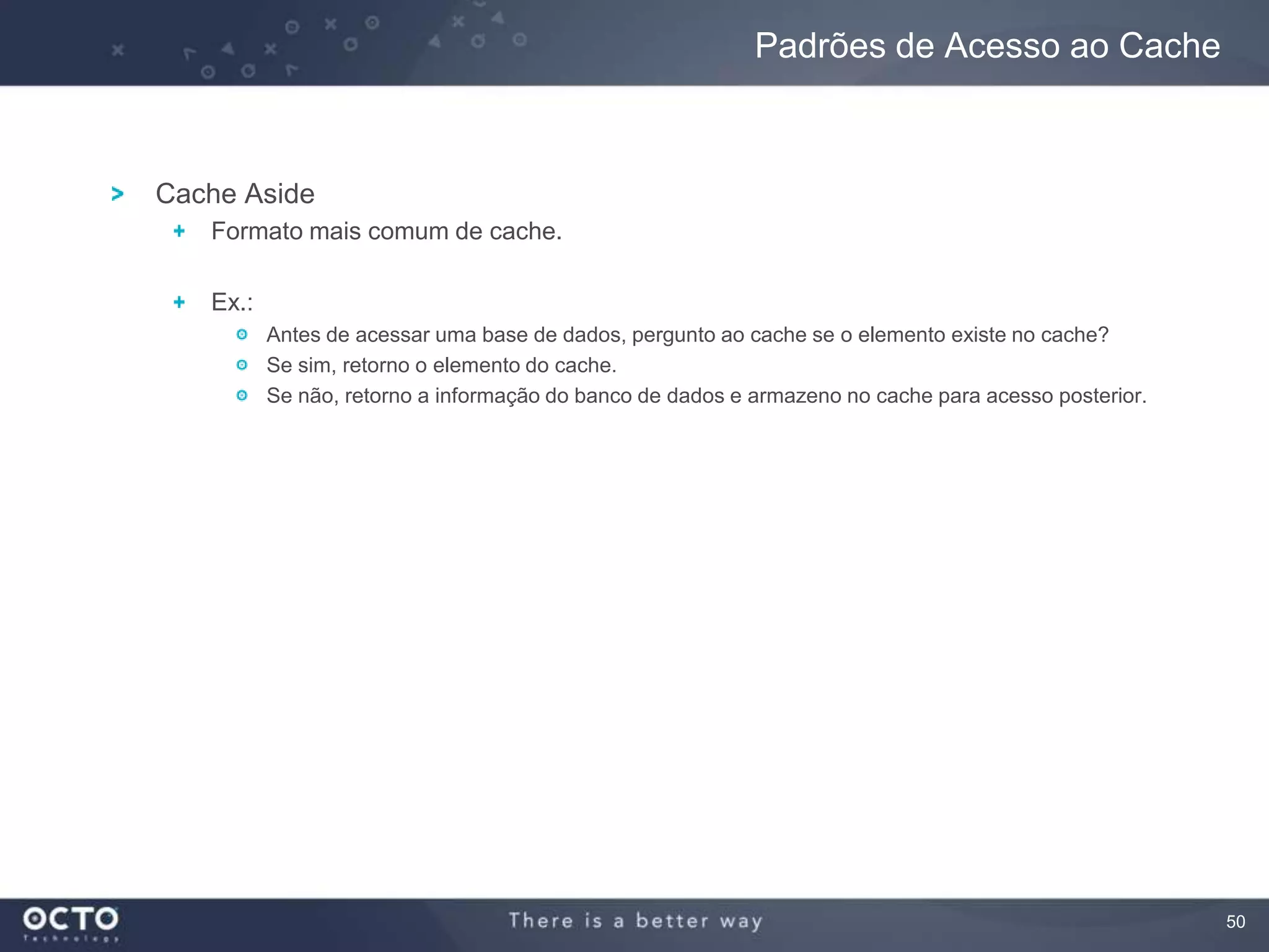 50
Cache Aside
Formato mais comum de cache.
Ex.:
Antes de acessar uma base de dados, pergunto ao cache se o elemento existe no cache?
Se sim, retorno o elemento do cache.
Se não, retorno a informação do banco de dados e armazeno no cache para acesso posterior.
Padrões de Acesso ao Cache
 