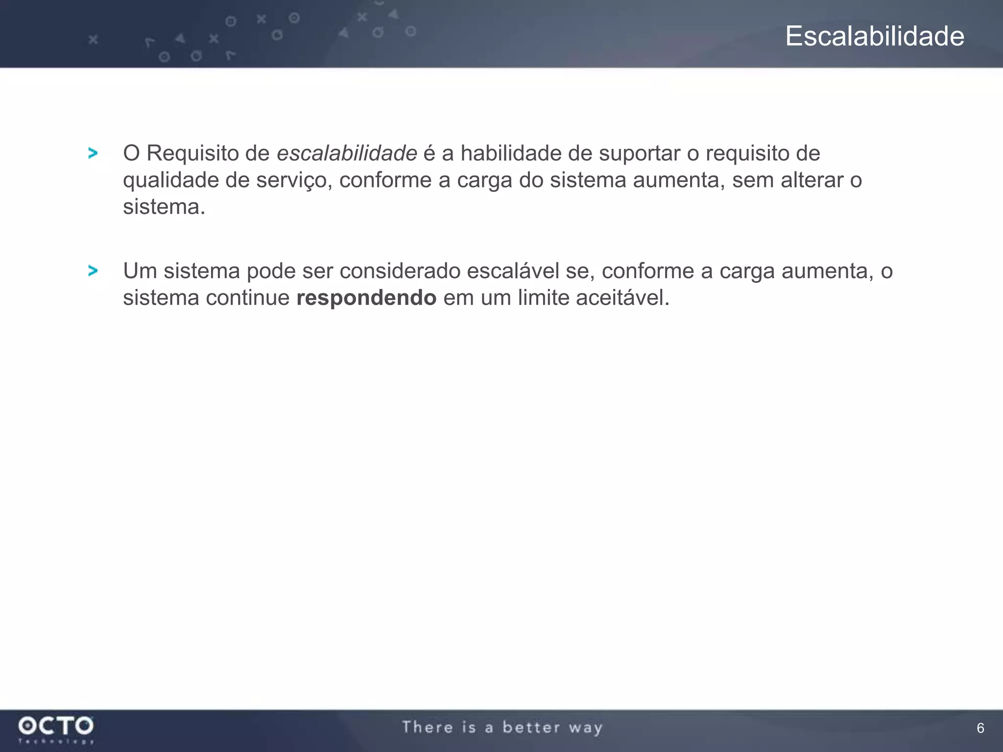 6
O Requisito de escalabilidade é a habilidade de suportar o requisito de
qualidade de serviço, conforme a carga do sistema aumenta, sem alterar o
sistema.
Um sistema pode ser considerado escalável se, conforme a carga aumenta, o
sistema continue respondendo em um limite aceitável.
Escalabilidade
 