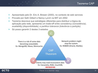 17
Apresentado pelo Dr. Eric A. Brewer (2000), no contexto de web services
Provado por Seth Gilbert e Nancy Lynch na MIT em 2002
Teorema descreve que estratégias diferentes para distribuir a lógica da
aplicação pela rede, apresenta um trade-off entre consistency (consistência),
availability (disponibilidade), e partition tolerance (tolerância a partição).
Só posso garantir 2 destes 3 estados.
Teorema CAP
 
