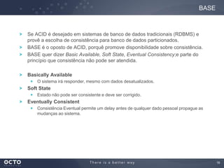 18
Se ACID é desejado em sistemas de banco de dados tradicionais (RDBMS) e
provê a escolha de consistência para banco de dados particionados.
BASE é o oposto de ACID, porquê promove disponibilidade sobre consistência.
BASE quer dizer Basic Available, Soft State, Eventual Consistency;e parte do
princípio que consistência não pode ser atendida.
Basically Available
O sistema irá responder, mesmo com dados desatualizados.
Soft State
Estado não pode ser consistente e deve ser corrigido.
Eventually Consistent
Consistência Eventual permite um delay antes de qualquer dado pessoal propague as
mudanças ao sistema.
BASE
 