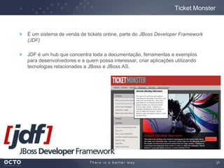 21
É um sistema de venda de tickets online, parte do JBoss Developer Framework
(JDF)
JDF é um hub que concentra toda a documentação, ferramentas e exemplos
para desenvolvedores e a quem possa interessar, criar aplicações utilizando
tecnologias relacionados a JBoss e JBoss AS.
Ticket Monster
 