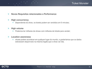 23
Novos Requisitos relacionados a Performance
High concurrency
Dependendo do show, os tickets podem ser vendidos em 5 minutes;
High volume
Podemos ter milhares de shows com milhares de tickets para vender;
Location awareness
shows podem acontecer em qualquer lugar do mundo, e gostaríamos que os dados
estivessem disponíveis na mesma região que o show vai rola.
Ticket Monster
 