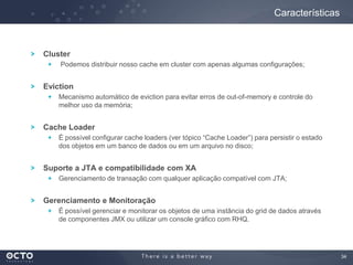 34
Cluster
Podemos distribuir nosso cache em cluster com apenas algumas configurações;
Eviction
Mecanismo automático de eviction para evitar erros de out-of-memory e controle do
melhor uso da memória;
Cache Loader
É possível configurar cache loaders (ver tópico “Cache Loader”) para persistir o estado
dos objetos em um banco de dados ou em um arquivo no disco;
Suporte a JTA e compatibilidade com XA
Gerenciamento de transação com qualquer aplicação compatível com JTA;
Gerenciamento e Monitoração
É possível gerenciar e monitorar os objetos de uma instância do grid de dados através
de componentes JMX ou utilizar um console gráfico com RHQ.
Características
 