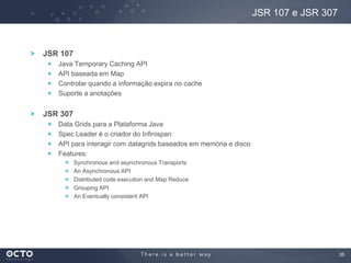 35
JSR 107
Java Temporary Caching API
API baseada em Map
Controlar quando a informação expira no cache
Suporte a anotações
JSR 307
Data Grids para a Plataforma Java
Spec Leader é o criador do Infinispan
API para interagir com datagrids baseados em memória e disco
Features:
Synchronous and asynchronous Transports
An Asynchronous API
Distributed code execution and Map Reduce
Grouping API
An Eventually consistent API
JSR 107 e JSR 307
 