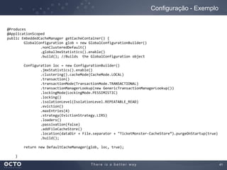 41
Configuração - Exemplo
@Produces
@ApplicationScoped
public EmbeddedCacheManager getCacheContainer() {
GlobalConfiguration glob = new GlobalConfigurationBuilder()
.nonClusteredDefault()
.globalJmxStatistics().enable()
.build(); //Builds the GlobalConfiguration object
Configuration loc = new ConfigurationBuilder()
.jmxStatistics().enable()
.clustering().cacheMode(CacheMode.LOCAL)
.transaction()
.transactionMode(TransactionMode.TRANSACTIONAL)
.transactionManagerLookup(new GenericTransactionManagerLookup())
.lockingMode(LockingMode.PESSIMISTIC)
.locking()
.isolationLevel(IsolationLevel.REPEATABLE_READ)
.eviction()
.maxEntries(4)
.strategy(EvictionStrategy.LIRS)
.loaders()
.passivation(false)
.addFileCacheStore()
.location(dataDir + File.separator + "TicketMonster-CacheStore”).purgeOnStartup(true)
.build();
return new DefaultCacheManager(glob, loc, true);
}
 