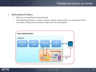 52
Write Behind Pattern
Clássico na engenharia computacional
Toda alteração é feita no cache, quando o cache estiver cheio e os elementos forem
removidos, então serão escritos no data store (se necessário).
Padrões de Acesso ao Cache
 