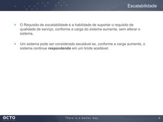 6
O Requisito de escalabilidade é a habilidade de suportar o requisito de
qualidade de serviço, conforme a carga do sistema aumenta, sem alterar o
sistema.
Um sistema pode ser considerado escalável se, conforme a carga aumenta, o
sistema continue respondendo em um limite aceitável.
Escalabilidade
 