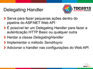 Globalcode – Open4education
Delegating Handler
Serve para fazer pequenas ações dentro do
pipeline do ASP.NET Web API
É possível ter um Delegating Handler para fazer a
autenticação HTTP Basic ou qualquer outra
Herdar a classe DelegatingHandler
Implementar o método SendAsync
Adicionar o handler nas configurações do Web API
 
