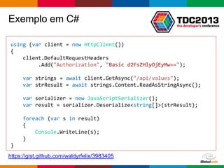 Globalcode – Open4education
Exemplo em C#
using (var client = new HttpClient())
{
client.DefaultRequestHeaders
.Add("Authorization", "Basic d2FsZHlyOjEyMw==");
var strings = await client.GetAsync("/api/values");
var strResult = await strings.Content.ReadAsStringAsync();
var serializer = new JavaScriptSerializer();
var result = serializer.Deserialize<string[]>(strResult);
foreach (var s in result)
{
Console.WriteLine(s);
}
}
https://gist.github.com/waldyrfelix/3983405
 