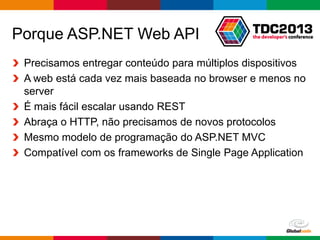 Globalcode – Open4education
Porque ASP.NET Web API
Precisamos entregar conteúdo para múltiplos dispositivos
A web está cada vez mais baseada no browser e menos no
server
É mais fácil escalar usando REST
Abraça o HTTP, não precisamos de novos protocolos
Mesmo modelo de programação do ASP.NET MVC
Compatível com os frameworks de Single Page Application
 