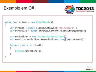 Globalcode – Open4education
Exemplo em C#
using (var client = new HttpClient())
{
var strings = await client.GetAsync("/api/values");
var strResult = await strings.Content.ReadAsStringAsync();
var serializer = new JavaScriptSerializer();
var result = serializer.Deserialize<string[]>(strResult);
foreach (var s in result)
{
Console.WriteLine(s);
}
}
 