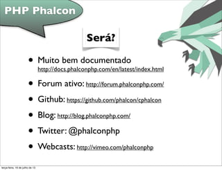 • Muito bem documentado
http://docs.phalconphp.com/en/latest/index.html
• Forum ativo: http://forum.phalconphp.com/
• Github: https://github.com/phalcon/cphalcon
• Blog: http://blog.phalconphp.com/
• Twitter: @phalconphp
• Webcasts: http://vimeo.com/phalconphp
PHP Phalcon
Será?
terça-feira, 16 de julho de 13
 
