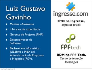 Luiz Gustavo
Gavinho
‣ Manaus - Amazonas
‣ +14 anos de experiência
‣ Gerente de Projetos (PMP)
‣ Desenvolvedor de
Software.
‣ Bacharel em Informática
(ULBRA) e MBA em
Administração de Empresas
e Negócios (FGV).
CTO na Ingresse,
ingressos sociais
BDM na FPF Tech,
Centro de Inovação
Tecnológica
terça-feira, 16 de julho de 13
 