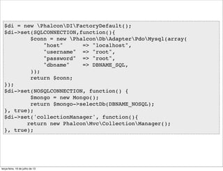 $di = new PhalconDIFactoryDefault();
$di->set(SQLCONNECTION,function(){
$conn = new PhalconDbAdapterPdoMysql(array(
"host" => "localhost",
"username" => "root",
"password" => "root",
"dbname" => DBNAME_SQL,
));
return $conn;
});
$di->set(NOSQLCONNECTION, function() {
$mongo = new Mongo();
return $mongo->selectDb(DBNAME_NOSQL);
}, true);
$di->set('collectionManager', function(){
return new PhalconMvcCollectionManager();
}, true);
terça-feira, 16 de julho de 13
 