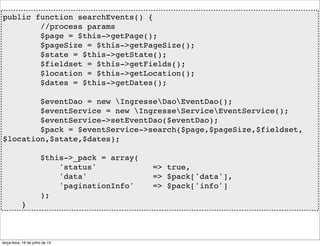 public function searchEvents() {
//process params
$page = $this->getPage();
$pageSize = $this->getPageSize();
$state = $this->getState();
$fieldset = $this->getFields();
$location = $this->getLocation();
$dates = $this->getDates();
$eventDao = new IngresseDaoEventDao();
$eventService = new IngresseServiceEventService();
$eventService->setEventDao($eventDao);
$pack = $eventService->search($page,$pageSize,$fieldset,
$location,$state,$dates);
$this->_pack = array(
'status' => true,
'data' => $pack['data'],
'paginationInfo' => $pack['info']
);
}
terça-feira, 16 de julho de 13
 