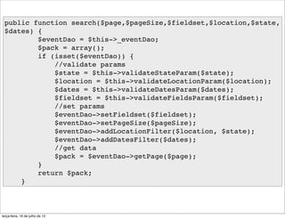 public function search($page,$pageSize,$fieldset,$location,$state,
$dates) {
$eventDao = $this->_eventDao;
$pack = array();
if (isset($eventDao)) {
//validate params
$state = $this->validateStateParam($state);
$location = $this->validateLocationParam($location);
$dates = $this->validateDatesParam($dates);
$fieldset = $this->validateFieldsParam($fieldset);
//set params
$eventDao->setFieldset($fieldset);
$eventDao->setPageSize($pageSize);
$eventDao->addLocationFilter($location, $state);
$eventDao->addDatesFilter($dates);
//get data
$pack = $eventDao->getPage($page);
}
return $pack;
}
terça-feira, 16 de julho de 13
 