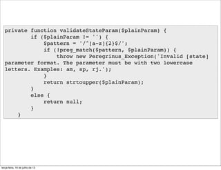 private function validateStateParam($plainParam) {
if ($plainParam != '') {
$pattern = '/^[a-z]{2}$/';
if (!preg_match($pattern, $plainParam)) {
throw new Peregrinus_Exception('Invalid [state]
parameter format. The parameter must be with two lowercase
letters. Examples: am, sp, rj.');
}
return strtoupper($plainParam);
}
else {
return null;
}
}
terça-feira, 16 de julho de 13
 