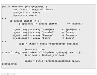public function getPage($page) {
$match = $this->_conditions;
$project = array();
$group = array();
...
if (count($match) > 0) {
$_options[] = array('$match' => $match);
}
$_options[] = array('$project' => $project);
$_options[] = array('$unwind' => $unw);
$_options[] = array('$group' => $group);
$_options[] = array('$sort' => $sort);
...
$agg = $this->_model->aggregate($_options);
$rows = $this-
>transformAggregationResultToSimpleArray($agg['result']);
$fieldset = $this->_fieldset;
$data = $this->processDataToSend($rows,
$fieldset);
...
terça-feira, 16 de julho de 13
 