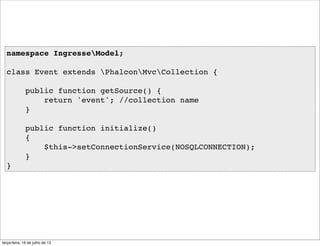 namespace IngresseModel;
class Event extends PhalconMvcCollection {
public function getSource() {
return 'event'; //collection name
}
public function initialize()
{
$this->setConnectionService(NOSQLCONNECTION);
}
}
terça-feira, 16 de julho de 13
 