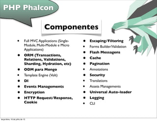 • Full MVC Applications (Single-
Module, Multi-Module e Micro
Applications)
• ORM (Transactions,
Relations, Validations,
Sharding, Hydration, etc)
• ODM para Mongo
• Template Engine (Volt)
• DI
• Events Managements
• Encryption
• HTTP Request/Response,
Cookie
• Escaping/Filtering
• Forms Builder/Validation
• Flash Messagens
• Cache
• Pagination
• Annotations
• Security
• Translations
• Assets Managements
• Universal Auto-loader
• Logging
• CLI
PHP Phalcon
Componentes
terça-feira, 16 de julho de 13
 