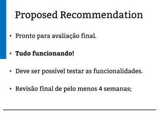 Proposed Recommendation
• Pronto para avaliação final.
• Tudo funcionando!
• Deve ser possível testar as funcionalidades.
• Revisão final de pelo menos 4 semanas;
 