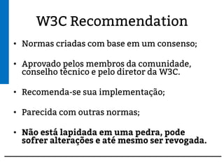 W3C Recommendation
• Normas criadas com base em um consenso;
• Aprovado pelos membros da comunidade,
conselho técnico e pelo diretor do W3C.
• Recomenda-se sua implementação;
• Parecida com outras normas;
• Não está lapidada em uma pedra, pode sofrer
alterações e até mesmo ser revogada.
 