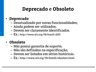 Deprecado e Obsoleto
• Deprecado
– Desatualizado por novas funcionalidades;
– Ainda podem ser utilizados;
– Devem ser claramente identificados.
– Ex.: http://www.w3.org/TR/html5-diff/
• Obsoleto
– Não possui garantia de suporte;
– Não são definidos na especificação;
– Devem ser listados em séries históricas.
– Ex.: http://www.w3.org/TR/html5/obsolete.html
 