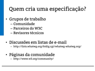 Quem cria uma especificação?
• Grupos de trabalho
– Comunidade
– Parceiros do W3C
– Revisores técnicos
• Discussões em listas de e-mail
– http://lists.whatwg.org/htdig.cgi/whatwg-whatwg.org/
• Páginas da comunidade
– http://www.w3.org/community/
 