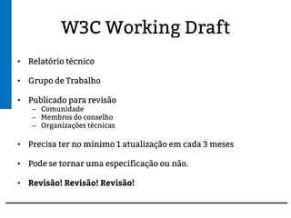 W3C Working Draft
• Relatório técnico
• Grupo de Trabalho
• Publicado para revisão
– Comunidade
– Membros do conselho
– Organizações técnicas
• Precisa ter no mínimo 1 atualização em cada 3 meses
• Pode se tornar uma especificação ou não.
• Revisão! Revisão! Revisão!
 