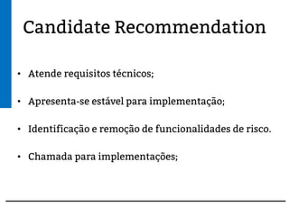Candidate Recommendation
• Atende requisitos técnicos;
• Apresenta-se estável para implementação;
• Identificação e remoção de funcionalidades de risco.
• Chamada para implementações;
 