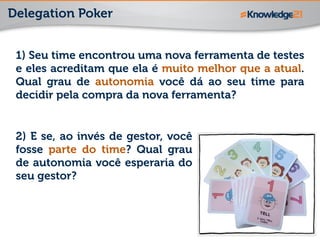 Delegation Poker
1) Seu time encontrou uma nova ferramenta de testes
e eles acreditam que ela é muito melhor que a atual.
Qual grau de autonomia você dá ao seu time para
decidir pela compra da nova ferramenta?
2) E se, ao invés de gestor, você
fosse parte do time? Qual grau
de autonomia você esperaria do
seu gestor?
 