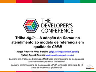 Globalcode – Open4education
Trilha Agile – A adoção do Scrum no
atendimento ao modelo de referência em
qualidade CMMi
Jorge Roberto Rosa Pereira (jorge.pereira@chemtech.com.br)
Rafael Anicet Zanini (rafael.zanini@chemtech.com.br)
Bacharel em Análise de Sistemas e Mestrando em Engenharia da Computação
com 5 anos de experiência profissional.
Bacharel em Engenharia da Computação e PMP certificado com mais de 12
anos de experiência profissional.
 