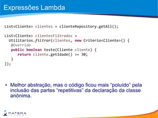 Expressões Lambda
● Melhor abstração, mas o código ficou mais “poluído” pela
inclusão das partes “repetitivas” da declaração da classe
anônima.
List<Cliente> clientes = clienteRepository.getAll();
List<Cliente> clientesFiltrados =
Utilitarios.filtrar(clientes, new Criterio<Cliente>() {
@Override
public boolean teste(Cliente cliente) {
return cliente.getIdade() >= 30;
}
});
 