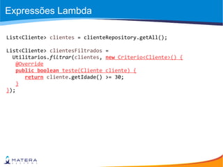 Expressões Lambda
List<Cliente> clientes = clienteRepository.getAll();
List<Cliente> clientesFiltrados =
Utilitarios.filtrar(clientes, new Criterio<Cliente>() {
@Override
public boolean teste(Cliente cliente) {
return cliente.getIdade() >= 30;
}
});
 