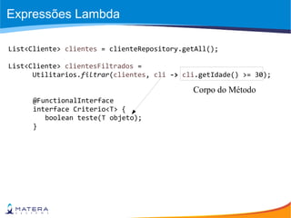 Expressões Lambda
List<Cliente> clientes = clienteRepository.getAll();
List<Cliente> clientesFiltrados =
Utilitarios.filtrar(clientes, cli -> cli.getIdade() >= 30);
@FunctionalInterface
interface Criterio<T> {
boolean teste(T objeto);
}
Corpo do Método
 