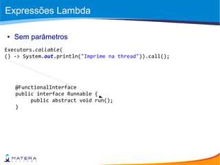 Expressões Lambda
● Sem parâmetros
Executors.callable(
() -> System.out.println("Imprime na thread")).call();
@FunctionalInterface
public interface Runnable {
public abstract void run();
}
 