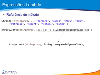 Expressões Lambda
● Referência de método
String[] stringArray = { "Barbara", "James", "Mary", "John",
"Patricia", "Robert", "Michael", "Linda" };
Arrays.sort(stringArray, (s1, s2) -> s1.compareToIgnoreCase(s2));
Arrays.sort(stringArray, String::compareToIgnoreCase);
 