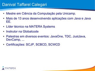 Danival Taffarel Calegari
● Mestre em Ciência da Computação pela Unicamp.
● Mais de 13 anos desenvolvendo aplicações com Java e Java
EE.
● Líder técnico na MATERA Systems
● Instrutor na Globalcode
● Palestras em diversos eventos: JavaOne, TDC, JustJava,
DevCamp, ...
● Certificações: SCJP, SCBCD, SCWCD
 