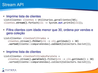Stream API
List<Cliente> clientes = Utilitarios.geraClientes(50);
clientes.stream().forEach(cli -> System.out.println(cli));
● Imprime lista de clientes
List<Cliente> clientesFiltrados =
clientes.stream().filter(cli -> cli.getIdade() > 30)
.sorted(Cliente::comparaVendas).collect(Collectors.toList());
● Filtra clientes com idade menor que 30, ordena por vendas e
gera coleção
List<Cliente> clientesFiltradosParalelo =
clientes.stream().parallel().filter(cli -> cli.getIdade() > 30)
.sorted(Cliente::comparaVendas).collect(Collectors.toList());
● Imprime lista de clientes
 