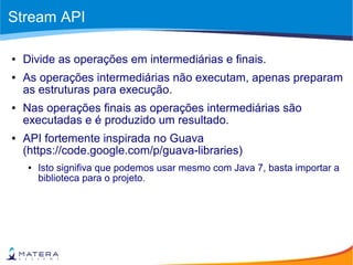 Stream API
● Divide as operações em intermediárias e finais.
● As operações intermediárias não executam, apenas preparam
as estruturas para execução.
● Nas operações finais as operações intermediárias são
executadas e é produzido um resultado.
● API fortemente inspirada no Guava
(https://code.google.com/p/guava-libraries)
● Isto signifiva que podemos usar mesmo com Java 7, basta importar a
biblioteca para o projeto.
 