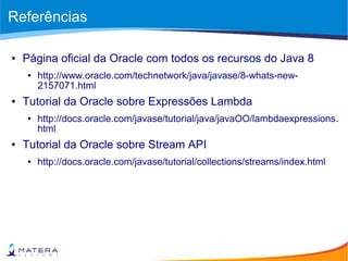 Referências
● Página oficial da Oracle com todos os recursos do Java 8
● http://www.oracle.com/technetwork/java/javase/8-whats-new-
2157071.html
● Tutorial da Oracle sobre Expressões Lambda
● http://docs.oracle.com/javase/tutorial/java/javaOO/lambdaexpressions.
html
● Tutorial da Oracle sobre Stream API
● http://docs.oracle.com/javase/tutorial/collections/streams/index.html
 