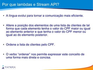 Por que lambdas e Stream API?
● A língua evolui para tornar a comunicação mais eficiente.
● Altere a posição dos elementos de uma lista de clientes de tal
forma que cada elemento tenha o valor do CPF maior ou igual
ao elemento anterior e que tenha o valor do CPF menor ou
igual ao do elemento posterior.
● Ordene a lista de clientes pelo CPF.
● O verbo “ordenar” nos permite expressar este conceito de
uma forma mais direta e concisa.
 
