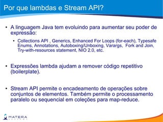 Por que lambdas e Stream API?
● A linguagem Java tem evoluindo para aumentar seu poder de
expressão:
● Collections API , Generics, Enhanced For Loops (for-each), Typesafe
Enums, Annotations, Autoboxing/Unboxing, Varargs, Fork and Join,
Try-with-resources statement, NIO 2.0, etc.
● Expressões lambda ajudam a remover código repetitivo
(boilerplate).
● Stream API permite o encadeamento de operações sobre
conjuntos de elementos. Também permite o processamento
paralelo ou sequencial em coleções para map-reduce.
 