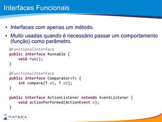 Interfaces Funcionais
● Interfaces com apenas um método.
● Muito usadas quando é necessário passar um comportamento
(função) como parâmetro.
@FunctionalInterface
public interface Runnable {
void run();
}
@FunctionalInterface
public interface Comparator<T> {
int compare(T o1, T o2);
}
public interface ActionListener extends EventListener {
void actionPerformed(ActionEvent e);
}
 