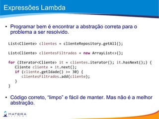 Expressões Lambda
● Programar bem é encontrar a abstração correta para o
problema a ser resolvido.
List<Cliente> clientes = clienteRepository.getAll();
List<Cliente> clientesFiltrados = new ArrayList<>();
for (Iterator<Cliente> it = clientes.iterator(); it.hasNext();) {
Cliente cliente = it.next();
if (cliente.getIdade() >= 30) {
clientesFiltrados.add(cliente);
}
}
● Código correto, “limpo” e fácil de manter. Mas não é a melhor
abstração.
 