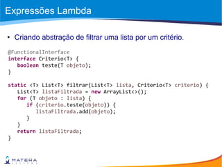 Expressões Lambda
● Criando abstração de filtrar uma lista por um critério.
@FunctionalInterface
interface Criterio<T> {
boolean teste(T objeto);
}
static <T> List<T> filtrar(List<T> lista, Criterio<T> criterio) {
List<T> listaFiltrada = new ArrayList<>();
for (T objeto : lista) {
if (criterio.teste(objeto)) {
listaFiltrada.add(objeto);
}
}
return listaFiltrada;
}
 